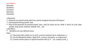 Java Tokens :
Keywords
Identifiers
Constants
Operators
Separators
1.Keywords :
 Keywords are special words which are used to recognize Structure Of Program
 Each keyword having specific Task.
 Most of the keywords are present Import ,class , void ,Try, Catch ,do ,for ,while ,if ,short ,int ,char ,float
,double ,long, break ,Continue, Default, else ….etc.
2.Identifiers :
 Identifiers are user defined names
Rules :
2.1 Must start with a letter (a-z or A-Z), currency character ($) or underscore (_).
2.2 Can be followed by letters, digits (0-9), currency characters, or underscores.
2.3 Cannot contain spaces or special characters like @, #, *, etc. (except $ and _).
 