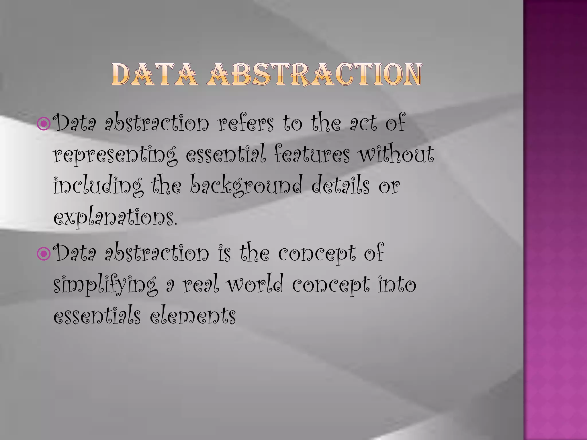 Data abstraction refers to the act of
  representing essential features without
  including the background details or
  explanations.
 Data abstraction is the concept of
  simplifying a real world concept into
  essentials elements
 