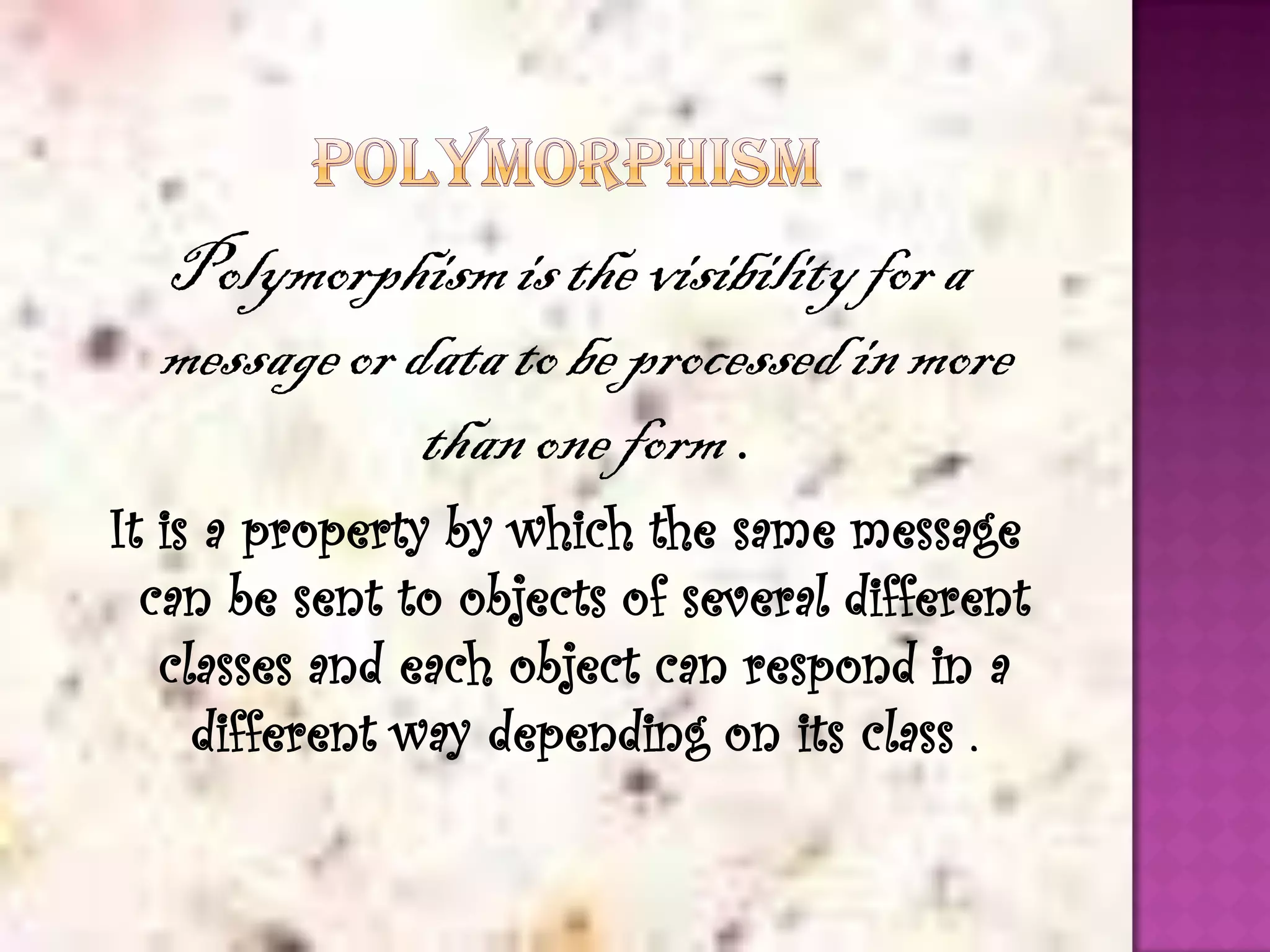 Polymorphism is the visibility for a
  message or data to be processed in more
              than one form .
It is a property by which the same message
  can be sent to objects of several different
   classes and each object can respond in a
     different way depending on its class .
 