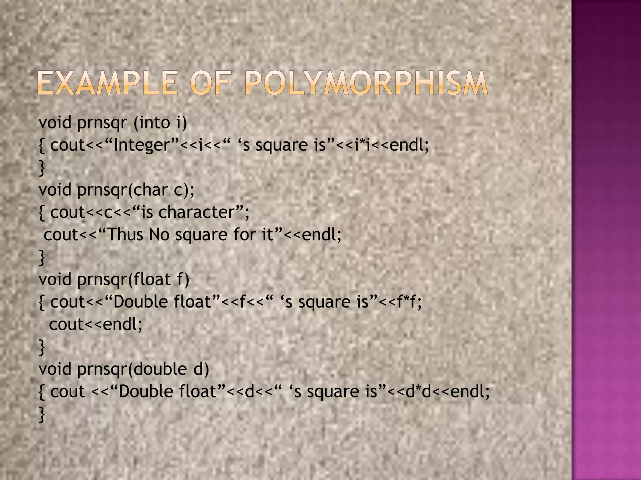 void prnsqr (into i)
{ cout<<“Integer”<<i<<“ „s square is”<<i*i<<endl;
}
void prnsqr(char c);
{ cout<<c<<“is character”;
 cout<<“Thus No square for it”<<endl;
}
void prnsqr(float f)
{ cout<<“Double float”<<f<<“ „s square is”<<f*f;
  cout<<endl;
}
void prnsqr(double d)
{ cout <<“Double float”<<d<<“ „s square is”<<d*d<<endl;
}
 