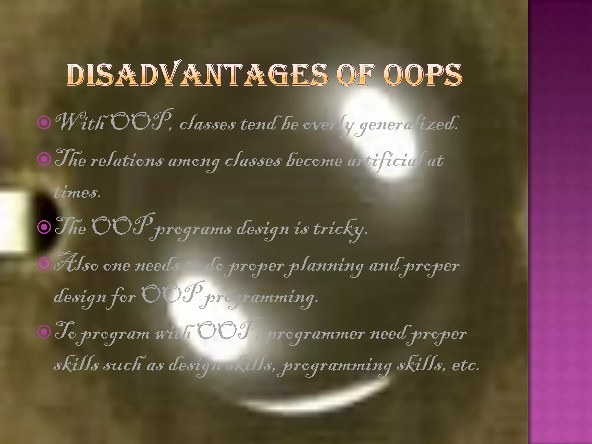  With OOP, classes tend be overly generalized.
 The relations among classes become artificial at
  times.
 The OOP programs design is tricky.
 Also one needs to do proper planning and proper
  design for OOP programming.
 To program with OOP, programmer need proper
  skills such as design skills, programming skills, etc.
 