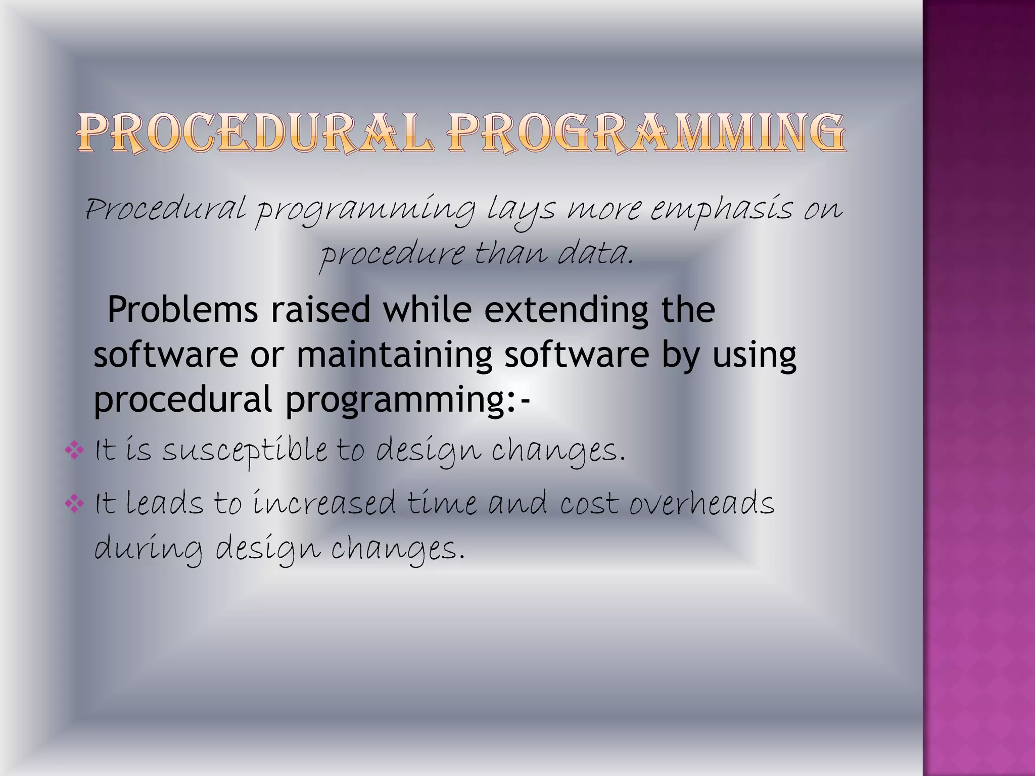Procedural programming lays more emphasis on
                procedure than data.
   Problems raised while extending the
  software or maintaining software by using
  procedural programming:-
 It is susceptible to design changes.
 It leads to increased time and cost overheads
  during design changes.
 