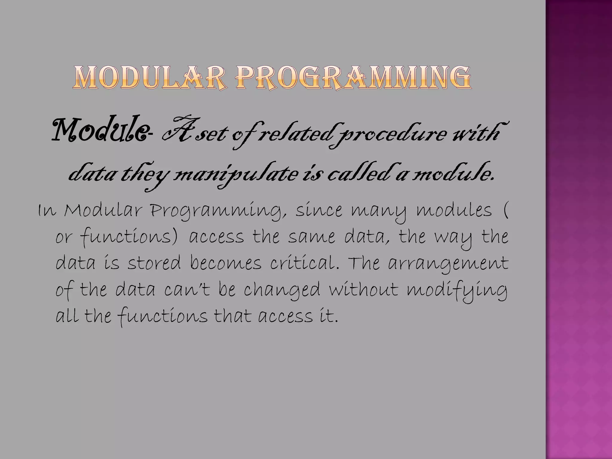 Module- A set of related procedure with
  data they manipulate is called a module.
In Modular Programming, since many modules (
  or functions) access the same data, the way the
  data is stored becomes critical. The arrangement
  of the data can’t be changed without modifying
  all the functions that access it.
 