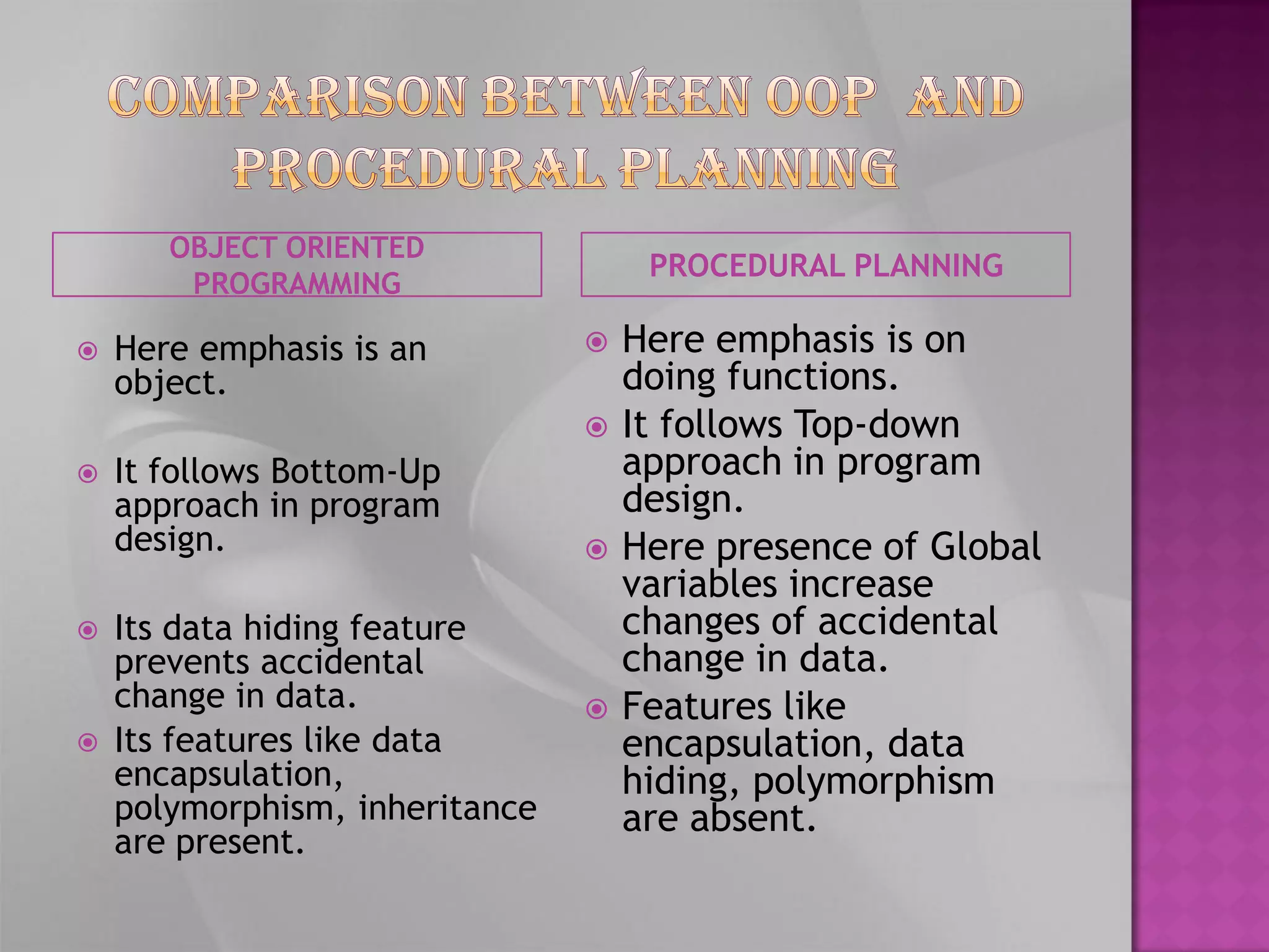 OBJECT ORIENTED
                                     PROCEDURAL PLANNING
        PROGRAMMING

   Here emphasis is an            Here emphasis is on
    object.                         doing functions.
                                   It follows Top-down
   It follows Bottom-Up            approach in program
    approach in program             design.
    design.                        Here presence of Global
                                    variables increase
   Its data hiding feature         changes of accidental
    prevents accidental             change in data.
    change in data.                Features like
   Its features like data          encapsulation, data
    encapsulation,                  hiding, polymorphism
    polymorphism, inheritance       are absent.
    are present.
 