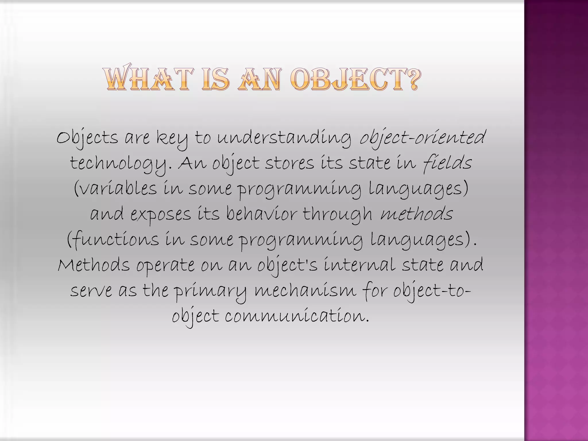 Objects are key to understanding object-oriented
  technology. An object stores its state in fields
  (variables in some programming languages)
    and exposes its behavior through methods
 (functions in some programming languages).
Methods operate on an object's internal state and
  serve as the primary mechanism for object-to-
              object communication.
 