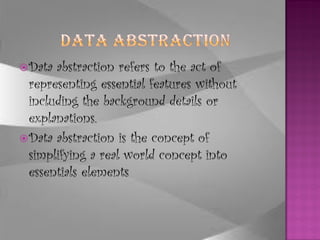  Data abstraction refers to the act of
  representing essential features without
  including the background details or
  explanations.
 Data abstraction is the concept of
  simplifying a real world concept into
  essentials elements
 