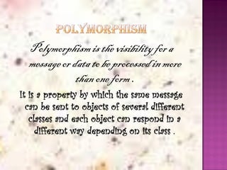 Polymorphism is the visibility for a
  message or data to be processed in more
              than one form .
It is a property by which the same message
  can be sent to objects of several different
   classes and each object can respond in a
     different way depending on its class .
 