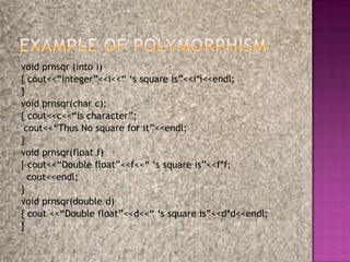 void prnsqr (into i)
{ cout<<“Integer”<<i<<“ „s square is”<<i*i<<endl;
}
void prnsqr(char c);
{ cout<<c<<“is character”;
 cout<<“Thus No square for it”<<endl;
}
void prnsqr(float f)
{ cout<<“Double float”<<f<<“ „s square is”<<f*f;
  cout<<endl;
}
void prnsqr(double d)
{ cout <<“Double float”<<d<<“ „s square is”<<d*d<<endl;
}
 
