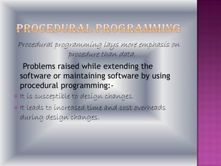 Procedural programming lays more emphasis on
                procedure than data.
   Problems raised while extending the
  software or maintaining software by using
  procedural programming:-
 It is susceptible to design changes.
 It leads to increased time and cost overheads
  during design changes.
 