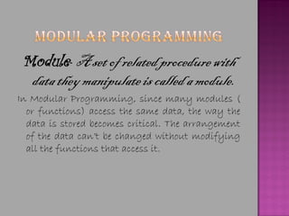 Module- A set of related procedure with
  data they manipulate is called a module.
In Modular Programming, since many modules (
  or functions) access the same data, the way the
  data is stored becomes critical. The arrangement
  of the data can’t be changed without modifying
  all the functions that access it.
 