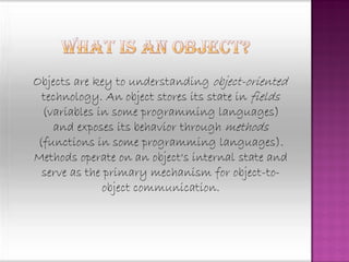 Objects are key to understanding object-oriented
  technology. An object stores its state in fields
  (variables in some programming languages)
    and exposes its behavior through methods
 (functions in some programming languages).
Methods operate on an object's internal state and
  serve as the primary mechanism for object-to-
              object communication.
 