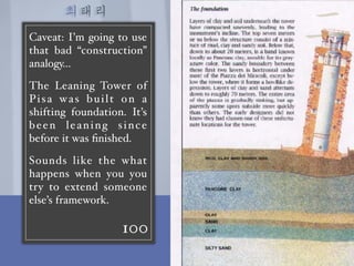 최태리
100
Caveat: I’m going to use
that bad “construction”
analogy…
The Leaning Tower of
Pisa was built on a
shifting foundation. It’s
been leaning since
before it was ﬁnished.
Sounds like the what
happens when you you
try to extend someone
else’s framework.
二
 