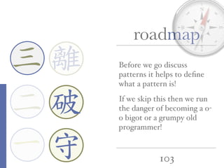 103
roadmap
一
三
二
Before we go discuss
patterns it helps to deﬁne
what a pattern is!
If we skip this then we run
the danger of becoming a o-
o bigot or a grumpy old
programmer!
離
守
破
 