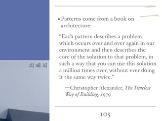 최태리
105
Patterns come from a book on
architecture:
“Each pattern describes a problem
which occurs over and over again in our
environment and then describes the
core of the solution to that problem, in
such a way that you can use this solution
a million times over, without ever doing
it the same way twice.”
—Christopher Alexander, The Timeless
Way of Building, 1979
二
 