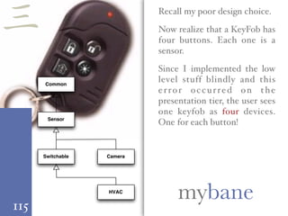 115
mybane
Recall my poor design choice.
Now realize that a KeyFob has
four buttons. Each one is a
sensor.
Since I implemented the low
level stuff blindly and this
error occurred on the
presentation tier, the user sees
one keyfob as four devices.
One for each button!
Common
CameraSwitchable
Sensor
HVAC
三
 