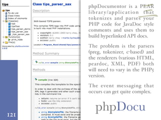 121
phpDocu
phpDocumentor is a PEAR
librar y/application that
tokenizes and parses your
PHP code for JavaDoc style
comments and uses them to
build hyperlinked API docs.
The problem is the parsers
(preg, tokenizer, c-based) and
the renderers (various HTML,
peardoc, XML, PDF) both
will need to vary in the PHP5
version.
The event messaging that
occurs can get quite complex.
三
 