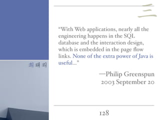 최태리
128
“With Web applications, nearly all the
engineering happens in the SQL
database and the interaction design,
which is embedded in the page ﬂow
links. None of the extra power of Java is
useful…”
—Philip Greenspun
2003 September 20
三
 