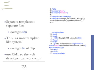 133
1:<?php
2:tc::import('tips');
3:tc::import('tc.error');
4:
5:$template =& new tips();
6:$template->assign('date',date('l, F dS, y'));
7:$template->output('tipsexample.html');
8:?>Separate templates =
separate ﬁles
leverages shu
This is a smarttemplate
like system
leverages ha of php
use XML so the web
developer can work with
1:<tips:template>
2:<html>
3:<head>
4: <title>Example PHP template</title>
5:</head>
6:<body>
7: <p>The current date is: <tips:variable
name="date">Wednesday, October 21st, 2003</
tips:variable>.</p>
8:</body>
9:</html>
10:</tips:template>
三
 