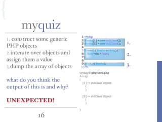 16
myquiz
1:<?php
2:$tests[1] = new stdClass();
3:$tests[2] = new stdClass();
4:
5:foreach ($tests as $obj) {
6: $obj->foo = 'bar';
7:}
8:
9:print_r($tests);
10:?>
1.
2.
3.
tychay$ php test.php
Array
(
[1] => stdClass Object
(
)
[2] => stdClass Object
(
)
)
{
1. construct some generic
PHP objects
2.interate over objects and
assign them a value
3.dump the array of objects
what do you think the
output of this is and why?
UNEXPECTED!
 