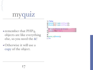 1:<?php
2:$tests[1] = new stdClass();
3:$tests[2] = new stdClass();
4:
5:foreach ($tests as $obj) {
6: $obj->foo = 'bar';
7:}
8:
9:print_r($tests);
10:?>
17
myquiz
remember that PHP4,
objects are like everything
else, so you need the &!
Otherwise it will use a
copy of the object.
{
 