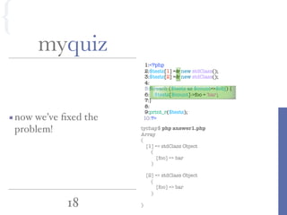 1:<?php
2:$tests[1] =& new stdClass();
3:$tests[2] =& new stdClass();
4:
5:foreach ($tests as $count=>$obj) {
6: $tests[$count]->foo = 'bar';
7:}
8:
9:print_r($tests);
10:?>
18
myquiz
tychay$ php answer1.php
Array
(
[1] => stdClass Object
(
[foo] => bar
)
[2] => stdClass Object
(
[foo] => bar
)
)
now we’ve ﬁxed the
problem!
{
 