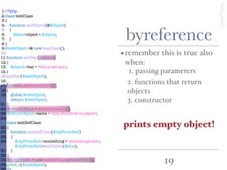 19
byreference
{
remember this is true also
when:
prints empty object!
1:<?php
2:class testClass
3:{
4: function addObject(&$object)
5: {
6: $this->object = $object;
7: }
8:}
9:$testObject =& new testClass();
10:
11:function addBar($object)
12:{
13: $object->bar = 'this is set also';
14:}
15:addBar($testObject);
16:
17:function getSameObject()
18:{
19: global $testObject;
20: return $testObject;
21:}
22:$returnObject = getSameObject();
23:$returnObject->same = 'this should be in object';
24:
25:class testRefClass
26:{
27: function testRefClass($objFromHell)
28: {
29: $objFromHell->something = 'something here';
30: $objFromHell->addObject($this);
31: }
32:}
33:$tempObject = new testRefClass($testObject);
34:print_r($testObject);
1. passing parameters
3. constructor
2. functions that return
objects
 
