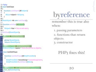 20
{1:<?php
2:class testClass
3:{
4: function addObject(&$object)
5: {
6: $this->object = $object;
7: }
8:}
9:$testObject =& new testClass();
10:
11:function addBar(&$object)
12:{
13: $object->bar = 'this is set also';
14:}
15:addBar($testObject);
16:
17:function &getSameObject()
18:{
19: global $testObject;
20: return $testObject;
21:}
22:$returnObject =& getSameObject();
23:$returnObject->same = 'this should be in object';
24:
25:class testRefClass
26:{
27: function testRefClass(&$objFromHell)
28: {
29: $objFromHell->something = 'something here';
30: $objFromHell->addObject($this);
31: }
32:}
33:$tempObject =& new testRefClass($testObject);
34:print_r($testObject);
byreference
remember this is true also
when:
1. passing parameters
3. constructor
2. functions that return
objects
PHP5 ﬁxes this!
 