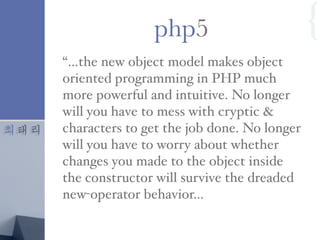 최태리
“…the new object model makes object
oriented programming in PHP much
more powerful and intuitive. No longer
will you have to mess with cryptic &
characters to get the job done. No longer
will you have to worry about whether
changes you made to the object inside
the constructor will survive the dreaded
new-operator behavior…
php5 {
 