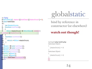 24
globalstatic
bind by reference in
constructor (or elsewhere)
1:<?php
2:$GLOBALS['_statics']['testClass']['staticCount'] = 0;
3:class testClass
4:{
5: var $staticCount;
6: function testClass()
7: {
8: $this->staticCount =& $GLOBALS['_statics']
['testClass']['staticCount'];
9: }
10: function increment()
11: {
12: return ++$this->staticCount;
13: }
14:}
15:$test1 =& new testClass();
16:$test2 =& new testClass();
17:$test1->increment();
18:$test2->increment();
19:print_r($test1);
20:print_r($test2);
21:echo testClass::increment();
22:?>
tychay$ php test3.php
testclass Object
(
[staticCount] => 2
)
testclass Object
(
[staticCount] => 2
)
1
watch out though!
 