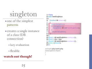 25
singleton
one of the simplest
patterns
creates a single instance
of a class (DB
connection)
lazy evaluation
ﬂexible
1:<?php
2:class testSingleton
3:{
4: function &instance()
5: {
6: static $singleton;
7: if (!$singleton) {
8: $singleton =& new testSingleton();
9: }
10: return $singleton;
11: }
12:}
13:$test1 =& testSingleton::instance();
14:$test1->foo = bar;
15:$test2 =& testSingleton::instance();
16:print_r($test2);
17:?>
tychay$ php test4.php
testsingleton Object
(
)
watch out though!
 