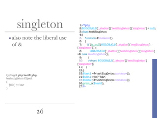 26
singleton
also note the liberal use
of &
1:<?php
2:$GLOBALS['_statics']['testSingleton']['singleton'] = null;
3:class testSingleton
4:{
5: function &instance()
6: {
7: if (is_null($GLOBALS['_statics']['testSingleton']
['singleton'])) {
8: $GLOBALS['_statics']['testSingleton']['singleton']
=& new testSingleton();
9: }
10: return $GLOBALS['_statics']['testSingleton']
['singleton'];
11: }
12:}
13:$test1 =& testSingleton::instance();
14:$test1->foo = bar;
15:$test2 =& testSingleton::instance();
16:print_r($test2);
17:?>
tychay$ php test5.php
testsingleton Object
(
[foo] => bar
)
 