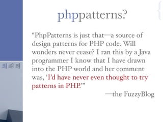 최태리
“PhpPatterns is just that—a source of
design patterns for PHP code. Will
wonders never cease? I ran this by a Java
programmer I know that I have drawn
into the PHP world and her comment
was, ‘I’d have never even thought to try
patterns in PHP.’”
—the FuzzyBlog
phppatterns? {
 
