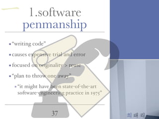 최태리
37
一 1.software
penmanship
“writing code”
causes expensive trial and error
focused on originality > reuse
“plan to throw one away”
“it might have been state-of-the-art
software-engineering practice in 1975”
 