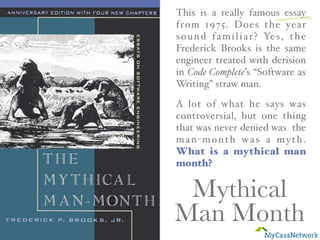 Mythical
Man Month
This is a really famous essay
from 1975. Does the year
sound familiar? Yes, the
Frederick Brooks is the same
engineer treated with derision
in Code Complete’s “Software as
Writing” straw man.
A lot of what he says was
controversial, but one thing
that was never denied was the
man-month was a myth.
What is a mythical man
month?
一
 