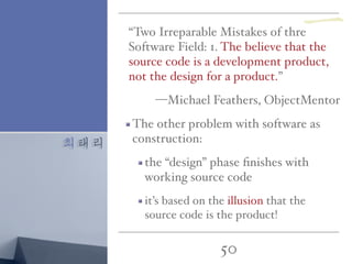 최태리
50
“Two Irreparable Mistakes of thre
Software Field: 1. The believe that the
source code is a development product,
not the design for a product.”
—Michael Feathers, ObjectMentor
The other problem with software as
construction:
the “design” phase ﬁnishes with
working source code
it’s based on the illusion that the
source code is the product!
一
 