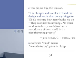 최태리
51
How did we buy this illusion?
“It is cheaper and simpler to build the
design and test it than do anything else.
We do not care how many builds we do
—they cost next to nothing…No other
modern industry would tolerate a
rework rate of over 100% in its
manufacturing process”
—Jack Reeves, C++ Journal, 1992
a software “build” means
“manufacturing” phase is cheap.
一
 