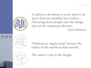 최태리
離
守
破
A software developer is more akin to an
artist than an assembly line worker…
Throwing more people into the design
mix can be counterproductive.
—Jason Burkert
“Software as engineering” accepts the
reality of the mythical man-month!
The source code is the design.
離
一
 