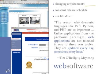 56
changing requirements
constant release schedule
not life-death
“The reason why dynamic
languages like Perl, Python,
and PHP are so important …
Unlike applications from the
previous paradigm, web
applications are not released
in one to three year cycles.
They are updated every day,
sometimes every hour.”
—Tim O’Reilly, 14 May 2003
websoftware
一
 