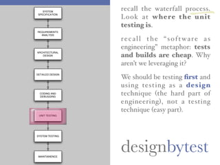 designbytest
recall the waterfall process.
Look at where the unit
testing is.
recall the “software as
engineering” metaphor: tests
and builds are cheap. Why
aren’t we leveraging it?
We should be testing ﬁrst and
using testing as a design
technique (the hard part of
engineering), not a testing
technique (easy part).
SYSTEM
SPECIFICATION
REQUIREMENTS
ANALYSIS
ARCHITECTURAL
DESIGN
CODING AND
DEBUGGING
DETAILED DESIGN
UNIT TESTING
SYSTEM TESTING
MAINTAINENCE
一
 