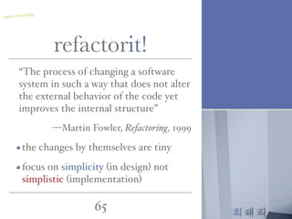최태리
65
“The process of changing a software
system in such a way that does not alter
the external behavior of the code yet
improves the internal structure”
—Martin Fowler, Refactoring, 1999
the changes by themselves are tiny
focus on simplicity (in design) not
simplistic (implementation)
refactorit!
一
 