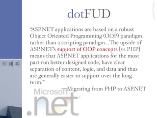 최태리
“ASP.NET applications are based on a robust
Object Oriented Programming (OOP) paradigm
rather than a scripting paradigm…The upside of
ASP.NET’s support of OOP concepts [vs PHP]
means that ASP.NET applications for the most
part run better designed code, have clear
separation of content, logic, and data and thus
are generally easier to support over the long
term.”
—Migrating from PHP to ASP.NET
dotFUD {
 