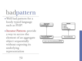72
Well bad pattern for a
loosly typed language
such as PHP!
Iterator Pattern: provide
a way to access the
element of an aggregate
object sequentially
without exposing its
underlying
representation
badpattern
Aggregate
CreateIterator()
ConcreteAggregate
+ CreateIterator()
Iterator
+ First()
+ Next()
+ IsDone()
+ CurrentItem()
ConcreteIterator
return new ConcreteIterator(&$this)
 