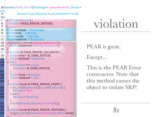 81
violation
PEAR is great.
Except…
This is the PEAR Error
constructor. Note that
this method causes the
object to violate SRP!
2:function PEAR_Error($message = 'unknown error', $code =
null,
3: $mode = null, $options = null, $userinfo = null)
4:{
5: if ($mode === null) {
6: $mode = PEAR_ERROR_RETURN;
7: }
8: $this->message = $message;
9: $this->code = $code;
10: $this->mode = $mode;
11: $this->userinfo = $userinfo;
12: if (function_exists("debug_backtrace")) {
13: $this->backtrace = debug_backtrace();
14: }
15: if ($mode & PEAR_ERROR_CALLBACK) {
16: $this->level = E_USER_NOTICE;
17: $this->callback = $options;
18: } else {
19: if ($options === null) {
20: $options = E_USER_NOTICE;
21: }
22: $this->level = $options;
23: $this->callback = null;
24: }
25: if ($this->mode & PEAR_ERROR_PRINT) {
26: if (is_null($options) || is_int($options)) {
27: $format = "%s";
28: } else {
29: $format = $options;
30: }
31: printf($format, $this->getMessage());
32: }
33: if ($this->mode & PEAR_ERROR_TRIGGER) {
34: trigger_error($this->getMessage(), $this->level);
35: }
 