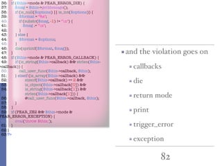 82
and the violation goes on
callbacks
die
return mode
print
trigger_error
exception
36: if ($this->mode & PEAR_ERROR_DIE) {
37: $msg = $this->getMessage();
38: if (is_null($options) || is_int($options)) {
39: $format = "%s";
40: if (substr($msg, -1) != "n") {
41: $msg .= "n";
42: }
43: } else {
44: $format = $options;
45: }
46: die(sprintf($format, $msg));
47: }
48: if ($this->mode & PEAR_ERROR_CALLBACK) {
49: if (is_string($this->callback) && strlen($this-
>callback)) {
50: call_user_func($this->callback, $this);
51: } elseif (is_array($this->callback) &&
52: sizeof($this->callback) == 2 &&
53: is_object($this->callback[0]) &&
54: is_string($this->callback[1]) &&
55: strlen($this->callback[1])) {
56: @call_user_func($this->callback, $this);
57: }
58: }
59: if (PEAR_ZE2 && $this->mode &
PEAR_ERROR_EXCEPTION) {
60: eval('throw $this;');
61: }
62:}
63:?>
 