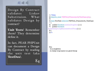 최태리
84
Design By Contract
validates Liskov
Substituion. What
validates Design by
contract?
Unit Tests! Remember
them? They determine
deﬁne it.
In fact, PEAR PHPUnit
can document a Design
By Contract by reading
the unit test (aka
TestDox).
1:<?php
2:require_once 'PHPUnit/Framework/TestCase.php';
3:
4:class FooTest extends PHPUnit_Framework_TestCase
5:{
6:    public function testIsASingleton() {}
7:    public function
testAReallyLongNameIsAGoodThing() {}
8:}
9:?>
Foo
- Is a singleton
- A really long name is a good thing
 