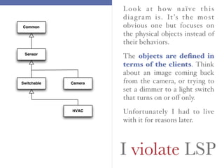 I violate LSP
Look at how naïve this
diagram is. It’s the most
obvious one but focuses on
the physical objects instead of
their behaviors.
The objects are deﬁned in
terms of the clients. Think
about an image coming back
from the camera, or trying to
set a dimmer to a light switch
that turns on or oﬀ only.
Unfortunately I had to live
with it for reasons later.
Common
CameraSwitchable
Sensor
HVAC
 