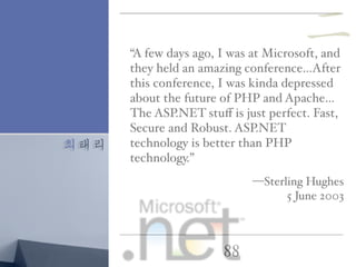 최태리
88
“A few days ago, I was at Microsoft, and
they held an amazing conference…After
this conference, I was kinda depressed
about the future of PHP and Apache…
The ASP.NET stuﬀ is just perfect. Fast,
Secure and Robust. ASP.NET
technology is better than PHP
technology.”
—Sterling Hughes
5 June 2003
二
 