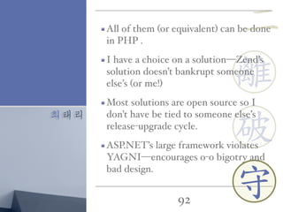 최태리
92
離
守
破
All of them (or equivalent) can be done
in PHP .
I have a choice on a solution—Zend’s
solution doesn’t bankrupt someone
else’s (or me!)
Most solutions are open source so I
don’t have be tied to someone else’s
release-upgrade cycle.
ASP.NET’s large framework violates
YAGNI—encourages o-o bigotry and
bad design.
二
 