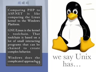 최태리
93
Comparing PHP to
ASP.NET is like
comparing the Linux
kernel to the Windows
Platform.
GNU/Linux is the kernel
+ toolchain. That
toolchain is based on a
lot of small interacting
programs that can be
chained to create
complex behavior.
Windows does the
complicated approach.
we say Unix
has…
二
 