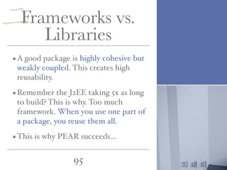 최태리
95
Frameworks vs.
Libraries
A good package is highly cohesive but
weakly coupled. This creates high
reusability.
Remember the J2EE taking 5x as long
to build? This is why. Too much
framework. When you use one part of
a package, you reuse them all.
This is why PEAR succeeds…
二
 